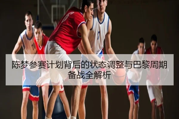 陈梦参赛计划背后的状态调整与巴黎周期备战全解析