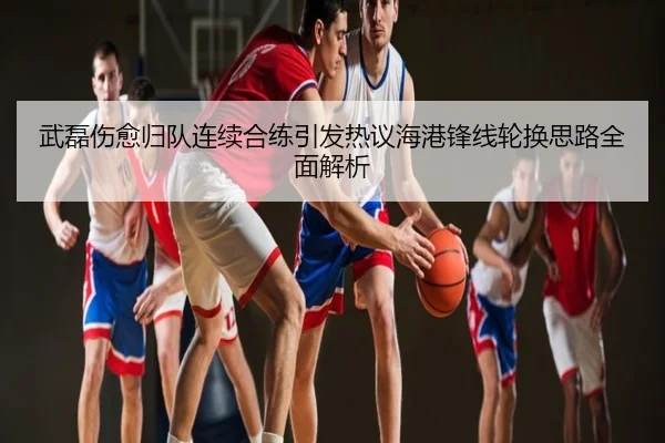 武磊伤愈归队连续合练引发热议海港锋线轮换思路全面解析