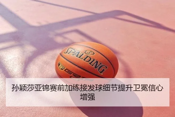 孙颖莎亚锦赛前加练接发球细节提升卫冕信心增强