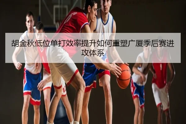 胡金秋低位单打效率提升如何重塑广厦季后赛进攻体系