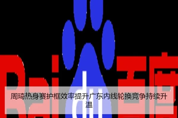 周琦热身赛护框效率提升广东内线轮换竞争持续升温